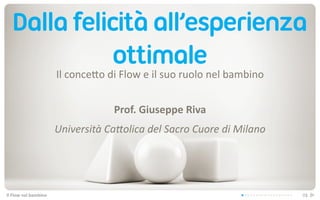 Dalla felicità all’esperienza
              ottimale
                               Il	
  conce(o	
  di	
  Flow	
  e	
  il	
  suo	
  ruolo	
  nel	
  bambino


                                                   Prof.	
  Giuseppe	
  Riva
                               Università	
  Ca-olica	
  del	
  Sacro	
  Cuore	
  di	
  Milano




Il	
  Flow	
  nel	
  bambino                                                                              01
 
