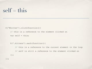 self = this
$('#kitten').click(function(){
// this is a reference to the element clicked on
var self = this;
$('.kittens').each(function(){
// this is a reference to the current element in the loop
// self is still a reference to the element clicked on
});
});
 