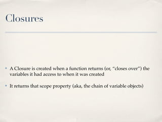 Closures
✤ A Closure is created when a function returns (or, “closes over”) the
variables it had access to when it was created
✤ It returns that scope property (aka, the chain of variable objects)
 