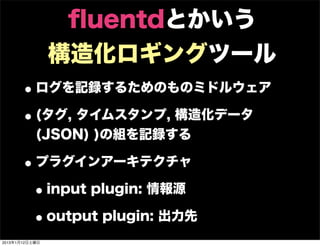 ﬂuentdとかいう
                構造化ロギングツール
      • ログを記録するためのものミドルウェア
      • (タグ, タイムスタンプ, 構造化データ
           (JSON) )の組を記録する

      • プラグインアーキテクチャ
       • input plugin: 情報源
       • output plugin: 出力先
2013年1月12日土曜日
 