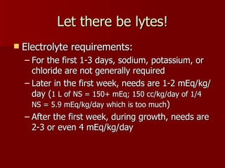 Let there be lytes!
   Electrolyte requirements:
    – For the first 1-3 days, sodium, potassium, or
      chloride are not generally required
    – Later in the first week, needs are 1-2 mEq/kg/
      day (1 L of NS = 150+ mEq; 150 cc/kg/day of 1/4
      NS = 5.9 mEq/kg/day which is too much)
    – After the first week, during growth, needs are
      2-3 or even 4 mEq/kg/day
 