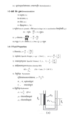 iii ) c,ab;rkSaTukénfamBl( eKalkarRKwH thermodynamic )
I-3- TMhM nig xñat Dimensions&Unit
1-bNþay ( L)
2-ry³eBl ( t )
3-ma:s; ( m )
4- sIutuNðPaB ( t , ˚K )
i) kmøaMgForce in pounds = ma:s; mass in slugs ( m ) x acceleration TMnajEpndI ( g )
SI = kmøaMg ( jÚtun )
ii)  ma:smaD = = 3
m
Kg
V
M

iii) kmμnþ ( T ) =F x cMgay ( L ) =( Nm ) b¤ ( j ) hSÚl
I-4-1 Fluid Properties
1) Density
V
m
 ; 





3
m
Kg
2) Tm¶n;maD Specific Weight  g ( N/m³ ) , 





 3
m
N
V
M

3) maDykSfaRbePT Specific Volume ( SV ) ,

1
SV ; 





Kg
m3
4) dg;sIuetyfaRbePT Relative density( RD)
eau
RD


 ( Pa = 1 atm , T = 3.98 ˚C )
5) BIsáÚEm:Rt Pycnometer
eRbIsMras;KNnarkrTMng;maD V
ww 12 

1W , 2W Tm¶n;rbs;vtþúrav
1V , maDrbs;vtþúrav
6) GIuRdUEm:Rt Hydrometer
2
1
12
l
l
  (rUb a )
1 = ma:smaDEdlsÁal;
2 = ma:smaDminsÁal;
N
T
ML
2
 