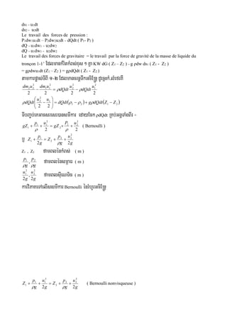 ds1 = u1dt
ds2 = u2dt
Le travail des forces de pression :
P1dw1u1dt – P2dw2u2dt = dQdt ( P1- P2 )
dQ = u1dw1 = u2dw2
dQ = u1dw1 = u2dw2
Le travail des forces de gravitaire = le travail par la force de gravité de la masse de liquide du
tronçon 1-1’ EdlmankMritkMBs;xus ² Kña KW dG ( Z1 – Z2 ) = g ρdw ds1 ( Z1 - Z2 )
= gρdwu1dt (Z1 – Z2 ) = gρdQdt ( Z1 - Z2 )
tamkarpøas;TIBI 1-2 EdlmancrnþTwkGciE®nþ dUecñHkM/lMefrKW
2222
2
1
2
2
2
11
2
22 u
dQdt
u
dQdt
udmudm
 
   2121
1
2
2
22
ZZdQdtgdQdt
uu
dQdt 





 
TIbBa©b;eKGacsresr)ansmIkar edayEckρdQdt RKb;GgÁTaMgBIr ÷
22
2
22
2
2
11
1
uP
gZ
up
gZ 

( Bernoulli )
b£ g
u
g
p
Z
g
p
Z
22
2
22
2
1
1 

Z1 , Z2 famBlénkMBs; ( m )
g
p
g
p

21
, famBlénsm<aF ( m )
g
u
g
u
2
,
2
2
2
2
1
famBlsIueNTic ( m )
karviPaKeTAelIssmIkarBernoulli énrMhUrGciE®nþ
g
u
g
p
Z
g
u
g
p
Z
22
2
22
2
2
11
1 

( Bernoulli nonvisqueuse )
 
