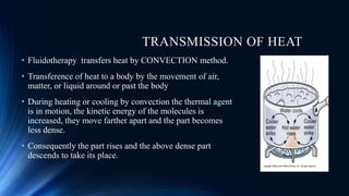 TRANSMISSION OF HEAT
• Fluidotherapy transfers heat by CONVECTION method.
• Transference of heat to a body by the movement of air,
matter, or liquid around or past the body
• During heating or cooling by convection the thermal agent
is in motion, the kinetic energy of the molecules is
increased, they move farther apart and the part becomes
less dense.
• Consequently the part rises and the above dense part
descends to take its place.
 