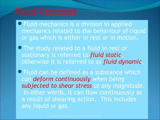 Fluid Concept
Fluid mechanics is a division in applied
mechanics related to the behaviour of liquid
or gas which is either in rest or in motion.
The study related to a fluid in rest or
stationary is referred to fluid static,
otherwise it is referred to as fluid dynamic.
Fluid can be defined as a substance which
can deform continuously when being
subjected to shear stress at any magnitude.
In other words, it can flow continuously as
a result of shearing action. This includes
any liquid or gas.
A.N.KHUDAIWALA (L.M.E) G.P.PORBANDAR
 