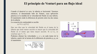 El principio de Venturi para un flujo ideal
Cuando el desnivel es cero, la tubería es horizontal. Tenemos
entonces, el denominado tubo de Venturi, cuya aplicación
práctica es la medida de la velocidad del fluido en una tubería.
El manómetro mide la diferencia de presión entre las dos ramas
de la tubería
La ecuación de continuidad se escribe
A1*V1=A2*V2
Que nos dice que la velocidad del fluido en el tramo de la
tubería que tiene menor sección es mayor que la velocidad del
fluido en el tramo que tiene mayor sección. Si A1>A2, se
concluye que V1<V2.
Podemos obtener las velocidades v1 y v2 en cada tramo de la
tubería a partir de la lectura de la diferencia de presión p1-p2 en
el manómetro
 