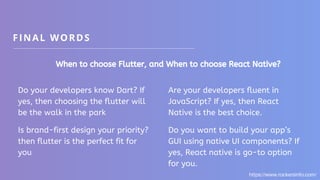 FINAL WORDS
When to choose Flutter, and When to choose React Native?
Do your developers know Dart? If
yes, then choosing the flutter will
be the walk in the park
Is brand-first design your priority?
then flutter is the perfect fit for
you
Are your developers fluent in
JavaScript? If yes, then React
Native is the best choice.
Do you want to build your app’s
GUI using native UI components? If
yes, React native is go-to option
for you.
https://www.rockersinfo.com/
 