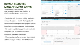 HUMAN RESOURCE
MANAGENMENT SYSTEM
Traditional clock-in is too slow
Now companies need to have flexibility to
closely record employee working hours
‣ To coincide with the current in labor regulation,
we have developed a module that helps the HR
department on tracking and managing the working
hours/clock-on out and leaves of the employees.
‣ We made it available to export in a format that is
compatible with government regulation
inspections, saving you the trouble.
‣ Moreover, it’s now free of use and does not cost
addition once you purchase OmniBPM system!
 