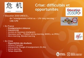 Crise: difficultés et
opportunités
• Education 2030/UNESCO…
de l’enseignement initial au « Life long learning »
CME/CPD
• En France
• Enseignements à distance
• Interactivité
• Anciens et Nouveaux enseignants
• Nouveaux outils … Problem solving learning, MOOCs, ou SPOCs
• Micro-learning, Blended learning
• En Chine
• Disponibilités des étudiants
• Alliance Française
• Interactivité Chargés d’enseignement (Sh,Wu)
• Active learning
• Temps disponible
 