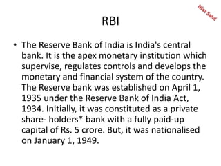 RBI
• The Reserve Bank of India is India's central
bank. It is the apex monetary institution which
supervise, regulates controls and develops the
monetary and financial system of the country.
The Reserve bank was established on April 1,
1935 under the Reserve Bank of India Act,
1934. Initially, it was constituted as a private
share- holders* bank with a fully paid-up
capital of Rs. 5 crore. But, it was nationalised
on January 1, 1949.
 