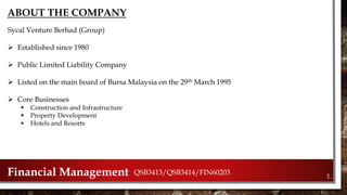 1.Financial Management QSB3413/QSB3414/FIN60203
ABOUT THE COMPANY
Sycal Venture Berhad (Group)
 Established since 1980
 Public Limited Liability Company
 Listed on the main board of Bursa Malaysia on the 29th March 1995
 Core Businesses
 Construction and Infrastructure
 Property Development
 Hotels and Resorts
 