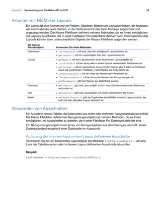 Kapitel 5 | Verwendung von FileMaker API for PHP                                                                          34



Arbeiten mit FileMaker-Layouts
            Ein Layout ist eine Anordnung von Feldern, Objekten, Bildern und Layoutbereichen, die festlegen,
            wie Informationen beim Blättern, in der Seitenansicht oder beim Drucken angeordnet und
            angezeigt werden. Die Klasse FileMaker definiert mehrere Methoden, die es Ihnen ermöglichen,
            mit Layouts zu arbeiten, die in einer FileMaker Pro-Datenbank definiert sind. Informationen über
            Layouts können über unterschiedliche Objekte der Klasse FileMaker abgerufen werden.
             Mit diesem
             Klassenobjekt           Verwenden Sie diese Methoden
             Datenbank-              1 listLayouts() ruft eine Liste der verfügbaren Layoutnamen ab.
                                     1 getLayout() ruft ein Layoutobjekt über den Layoutnamen ab.
             Layout                  1 getName() ruft den Layoutnamen eines bestimmten Layoutobjekts ab.
                                     1 listFields() ruft ein Array aller in einem Layout verwendeten Feldnamen ab.
                                     1 getFields() ruft ein assoziatives Array mit den Namen aller Felder als Schlüssel
                                       sowie die zugehörigen FileMaker_Field-Objekte als Array-Werte ab.
                                     1 listValueLists() ruft ein Array der Namen der Wertelisten ab.
                                     1 listRelatedSets() ruft ein Array der Namen der Bezugsmengen ab.
                                     1 getDatabase() gibt den Namen der Datenbank zurück.
             Datensatz               1 getLayout() gibt das Layoutobjekt zurück, das mit einem bestimmten Datensatz
                                       verbunden ist.
             Feld                    1 getLayout() gibt das Layoutobjekt mit einem bestimmten Feld zurück.
             Befehl                  1 setResultLayout() gibt die Ergebnisse des Befehls in einem Layout zurück, das
                                       nicht mit dem aktuellen Layout identisch ist.


Verwenden von Ausschnitten
            Ein Ausschnitt ist eine Tabelle, die Datenzeilen aus einem oder mehreren Bezugsdatensätzen enthält.
            Die Klasse FileMaker definiert ein Bezugsmengenobjekt und mehrere Methoden, die es Ihnen
            ermöglichen, mit Ausschnitten zu arbeiten, die in einer FileMaker Pro-Datenbank definiert sind.
            Ein Bezugsmengenobjekt ist ein Array von Bezugsobjekten aus dem Bezugsausschnitt. Jedes
            Datensatzobjekt entspricht einer Datenzeile im Ausschnitt.

            Auflistung der in einem bestimmten Layout definierten Ausschnitte
            Verwenden Sie für ein bestimmtes Layoutobjekt die Methode listRelatedSets(), um eine
            Liste der Tabellennamen aller in diesem Layout definierten Ausschnitte abzurufen.

            Beispiel:
            $tableNames = $currentLayout->listRelatedSets();
 
