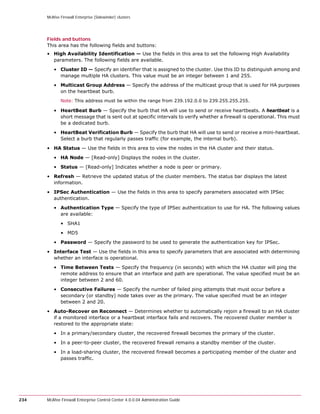 McAfee Firewall Enterprise (Sidewinder) clusters




      Fields and buttons
      This area has the following fields and buttons:
      • High Availability Identification — Use the fields in this area to set the following High Availability
        parameters. The following fields are available.

         • Cluster ID — Specify an identifier that is assigned to the cluster. Use this ID to distinguish among and
           manage multiple HA clusters. This value must be an integer between 1 and 255.

         • Multicast Group Address — Specify the address of the multicast group that is used for HA purposes
           on the heartbeat burb.
             Note: This address must be within the range from 239.192.0.0 to 239.255.255.255.

         • HeartBeat Burb — Specify the burb that HA will use to send or receive heartbeats. A heartbeat is a
           short message that is sent out at specific intervals to verify whether a firewall is operational. This must
           be a dedicated burb.

         • HeartBeat Verification Burb — Specify the burb that HA will use to send or receive a mini-heartbeat.
           Select a burb that regularly passes traffic (for example, the internal burb).

      • HA Status — Use the fields in this area to view the nodes in the HA cluster and their status.

         • HA Node — [Read-only] Displays the nodes in the cluster.

         • Status — [Read-only] Indicates whether a node is peer or primary.

      • Refresh — Retrieve the updated status of the cluster members. The status bar displays the latest
        information.

      • IPSec Authentication — Use the fields in this area to specify parameters associated with IPSec
        authentication.

         • Authentication Type — Specify the type of IPSec authentication to use for HA. The following values
           are available:

             • SHA1

             • MD5

         • Password — Specify the password to be used to generate the authentication key for IPSec.

      • Interface Test — Use the fields in this area to specify parameters that are associated with determining
        whether an interface is operational.

         • Time Between Tests — Specify the frequency (in seconds) with which the HA cluster will ping the
           remote address to ensure that an interface and path are operational. The value specified must be an
           integer between 2 and 60.

         • Consecutive Failures — Specify the number of failed ping attempts that must occur before a
           secondary (or standby) node takes over as the primary. The value specified must be an integer
           between 2 and 20.

      • Auto-Recover on Reconnect — Determines whether to automatically rejoin a firewall to an HA cluster
        if a monitored interface or a heartbeat interface fails and recovers. The recovered cluster member is
        restored to the appropriate state:

         • In a primary/secondary cluster, the recovered firewall becomes the primary of the cluster.

         • In a peer-to-peer cluster, the recovered firewall remains a standby member of the cluster.

         • In a load-sharing cluster, the recovered firewall becomes a participating member of the cluster and
           passes traffic.




234   McAfee Firewall Enterprise Control Center 4.0.0.04 Administration Guide
 