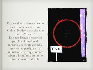 Éste ve alucinaciones durante
su turno de noche como
Golden Freddy o carteles que
ponen "It's me"
Esto nos lleva a dosteórias:
que el es el hombre de
morado y se siente culpable
(por eso te persiguen los
animatronicos) o que intentó
salvar a los niños y como no
pudo se siente culpable.
 