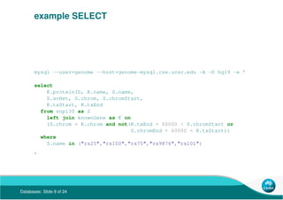 Databases: Slide 9 of 24
example SELECT
mysql --user=genome --host=genome-mysql.cse.ucsc.edu -A -D hg19 -e ’
select
K.proteinID, K.name, S.name,
S.avHet, S.chrom, S.chromStart,
K.txStart, K.txEnd
from snp130 as S
left join knownGene as K on
(S.chrom = K.chrom and not(K.txEnd + 60000 < S.chromStart or
S.chromEnd + 60000 < K.txStart))
where
S.name in ("rs25","rs100","rs75","rs9876","rs101")
’
 