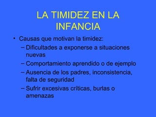 LA TIMIDEZ EN LA INFANCIA Causas que motivan la timidez: Dificultades a exponerse a situaciones nuevas Comportamiento aprendido o de ejemplo Ausencia de los padres, inconsistencia, falta de seguridad Sufrir excesivas críticas, burlas o amenazas 