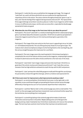 Participant5: I reallylike the usesassaidbefore the language andimage.The imagesof
‘Luke Clark’are usedinall three whichtellsme asan audience the significanceand
importance of himinthe article.The colourscheme throughoutkeepsthe ‘greenissue’in
tack, and I like the feelingof the magazine beingexclusiveandaone off. The layoutof the
three page challenge conventionsIwouldusuallysee inothermusicmagazineswhichmakes
it nice as itsdifferentandunique,notthe same aseveryother,especiallythe doublepage
spreadwhichlooksverygood.
9) What doesthe size of the image on the front coverinferto you about the person?
Participant1: The size of ‘Luke Clark’is a mediumshot/longshotwhichisobviouslytryingto
getas muchdetail aboutthe character as possible.Ithinkfromanaudience perspective it
showsthe magazine wantto focuson himmainlyandshowinghissuperiorityinthe
magazine.
Participant2: The image of the mainartiston the front coverisappealingtome as he looks
un- intimidatedandpowerful.The use of the guitarprop showshismusicgenre type.The
mediumshotisdone toemphasise andgive me the feelingthathe isthe nextbigthing,and
the seriousstraightface givesthe impressionhe isconfident.
Participant3: The main image coversthe mastheadwhichI thinkshowshow bighe is
comparedto the restof the feature articlesaswell asthe magazine,emphasisinghispower.
It showshisdominance overthe otherarticlesandthathe is the mainstar of the show.
Participant4: ‘Luke Clarks’mainimage islarge and coversthe mast head.Ithinkthisisa
goodideaif the article revolvesanditbasedaroundhimself.‘Luke’lookslike aserious
character that has highambitionsandwantstoreach the top withhisNVCandposture.
Participant5: ‘Luke’portraysthe indie/folkpopgenre reallywell throughthe use of props.
His personalityisshownthroughthe shottype,whichisamediumandrepresentshim
10) If there were room for improvement,whatimprovementswouldyou make?
Participant1: as mentionedbefore Ithinkthatthe frontcover,to the rightside isa bit
squashed,soyoucouldhave thoughtoutspreadingthe feature articlesacrossthe page
differentlyorhavingone lesssoitisn’tasclustered.ApartfromthatI reallylike it.
Participant2: I saidthat ‘Mainlyindie’onthe contentspage wasa bitto small andthe ‘This
month’on the same page couldhave beenmovedabit more central and furtherawayfrom
the textbelow,buteverything elseisreallygood.
Participant3: issomethinglackinginthe contentspage whichmakesitlookmore
informative andseriousthenitshouldbe.Maybe addingsome sortof designtothe
backgroundmay make itlookbetterbutI thinkthere needstobe a bit more on the contents
page. The textmay have usedone more fontbut that mayhave not workedaswell.
 