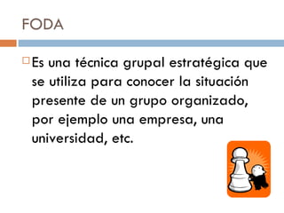 FODA Es una técnica grupal estratégica que se utiliza para conocer la situación presente de un grupo organizado, por ejemplo una empresa, una universidad, etc. 