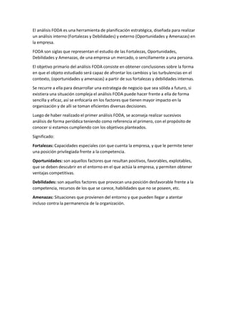 El análisis FODA es una herramienta de planificación estratégica, diseñada para realizar
un análisis interno (Fortalezas y Debilidades) y externo (Oportunidades y Amenazas) en
la empresa.
FODA son siglas que representan el estudio de las Fortalezas, Oportunidades,
Debilidades y Amenazas, de una empresa un mercado, o sencillamente a una persona.
El objetivo primario del análisis FODA consiste en obtener conclusiones sobre la forma
en que el objeto estudiado será capaz de afrontar los cambios y las turbulencias en el
contexto, (oportunidades y amenazas) a partir de sus fortalezas y debilidades internas.
Se recurre a ella para desarrollar una estrategia de negocio que sea sólida a futuro, si
existiera una situación compleja el análisis FODA puede hacer frente a ella de forma
sencilla y eficaz, así se enfocaría en los factores que tienen mayor impacto en la
organización y de alli se toman eficientes diversas decisiones.
Luego de haber realizado el primer análisis FODA, se aconseja realizar sucesivos
análisis de forma periódica teniendo como referencia el primero, con el propósito de
conocer si estamos cumpliendo con los objetivos planteados.
Significado:
Fortalezas: Capacidades especiales con que cuenta la empresa, y que le permite tener
una posición privilegiada frente a la competencia.
Oportunidades: son aquellos factores que resultan positivos, favorables, explotables,
que se deben descubrir en el entorno en el que actúa la empresa, y permiten obtener
ventajas competitivas.
Debilidades: son aquellos factores que provocan una posición desfavorable frente a la
competencia, recursos de los que se carece, habilidades que no se poseen, etc.
Amenazas: Situaciones que provienen del entorno y que pueden llegar a atentar
incluso contra la permanencia de la organización.
 