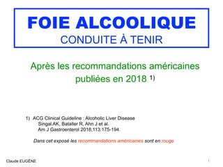 FOIE ALCOOLIQUE
CONDUITE À TENIR
Après les recommandations américaines
publiées en 2018 1)
1) ACG Clinical Guideline : Alcoholic Liver Disease 
Singal AK, Bataller R, Ahn J et al. 
Am J Gastroenterol 2018;113:175-194.
Dans cet exposé les recommandations américaines sont en rouge
Claude EUGÈNE 1
 