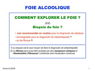 FOIE ALCOOLIQUE
COMMENT EXPLORER LE FOIE ?
(2/2)
Biopsie du foie ?
- non recommandée en routine pour le diagnostic de stéatose
- envisageable pour le diagnostic de stéatohépatite 1)
- ou de fibrose 2)
...............................................................................................
1) La biopsie est le seul moyen de faire le diagnostic de stéatohépatite
2) La fibrose peut aussi être évaluée par des marqueurs sériques et 
l'élastométrie (Fibroscan*) (méthode dont l'évaluation continue)
Claude EUGÈNE 10
 