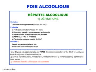FOIE ALCOOLIQUE
HÉPATITE ALCOOLIQUE
1) DÉFINITIONS
Certaine
Confirmée histologiquement (cf diapo plus bas) 1)
Probable
a) Forte consommation d'alcool et > 5 ans
b) Y compris jusqu'à 4 semaines avant le diagnostic
c) Ictère soudain ou aggravation d'une jaunisse
d) ASAT/ALAT > 1,5 et < 400 UI/L
e) Pas d'autre cause de maladie du foie 2)
Possible 3)
Il existe une autre maladie du foie 
Doute sur la consommation d'alcool
..............................................................................................................................
1) La biopsie est recommandée par l'EASL (European Association for the Study of Liver) pour
établir le diagnostic d'hépatite alcoolique
2) Exclure hépatites virales, métaboliques, médicamenteuses (y compris cocaîne), ischémiques
(choc, sepsis...) ... 
3) Chez ces malades une biopsie est essentielle 
Claude EUGÈNE 12
 