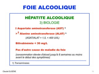 FOIE ALCOOLIQUE
HÉPATITE ALCOOLIQUE
3) BIOLOGIE
Aspartate aminotransferase (AST) 1
> Alanine aminotransferase (ALAT) 1 
(ASAT/ALAT > 1,5, < 400 UI/L)
Bilirubinémie < 30 mg/L
Pas d'autre cause de maladie du foie
 
(consommation élevée d'alcool jusqu'à 8 semaines au moins
avant le début des symptômes)
.........................................................................................................................................
1) Transaminases
Claude EUGÈNE 14
 