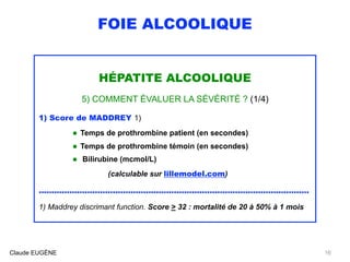 FOIE ALCOOLIQUE
HÉPATITE ALCOOLIQUE
5) COMMENT ÉVALUER LA SÉVÉRITÉ ? (1/4)
1) Score de MADDREY 1)
• Temps de prothrombine patient (en secondes)
• Temps de prothrombine témoin (en secondes)
• Bilirubine (mcmol/L) 
(calculable sur lillemodel.com)
..........................................................................................................
1) Maddrey discrimant function. Score > 32 : mortalité de 20 à 50% à 1 mois
Claude EUGÈNE 16
 