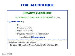 FOIE ALCOOLIQUE
HÉPATITE ALCOOLIQUE
5) COMMENT ÉVALUER LA SÉVÉRITÉ ? (2/4)
2) Score MELD 1)
• INR
• Bilirubine (mcmol/L)
• Créatinine (mcmol/L)
• Dialysé au moins 2 fois les 7 derniers jours 
(calculable sur lillemodel.com)
........................................................................................................
1) Model for End stage Liver Disease. 
Un score > 20 serait en faveur d'une mortalité d'environ 20%
Claude EUGÈNE 17
 