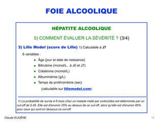 FOIE ALCOOLIQUE
HÉPATITE ALCOOLIQUE
5) COMMENT ÉVALUER LA SÉVÉRITÉ ? (3/4)
3) Lille Model (score de Lille) 1) Calculable à J7
6 variables :
• Âge (jour et date de naissance)
• Bilirubine (mcmol/L, à J0 et J7)
• Créatinine (mcmol/L)
• Albuminémie (g/L)
• Temps de prothrombine (sec)
(calculable sur lillemodel.com)
..................................................................................................................
1) La probabilité de survie à 6 mois chez un malade traité par corticoïdes est déterminée par un
cut-off de 0,45. Elle est d'environ 25% au dessus de ce cut-off, alors qu'elle est d'environ 85%
pour ceux qui sont en dessous ce cut-off.
Claude EUGÈNE 18
 