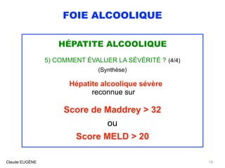 FOIE ALCOOLIQUE
HÉPATITE ALCOOLIQUE
5) COMMENT ÉVALUER LA SÉVÉRITÉ ? (4/4)
(Synthèse)
Hépatite alcoolique sévère 
reconnue sur
Score de Maddrey > 32
ou
Score MELD > 20
Claude EUGÈNE 19
 