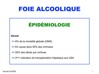 FOIE ALCOOLIQUE
ÉPIDÉMIOLOGIE
Alcool 
=> 6% de la mortalité globale (OMS)
=> En cause dans 50% des cirrhoses
=> 50% des décès par cirrhose
=> 2ème indication de transplantation hépatique aux USA
Claude EUGÈNE 2
 