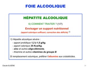 FOIE ALCOOLIQUE
HÉPATITE ALCOOLIQUE
6) COMMENT TRAITER ? (1/7)
Envisager un support nutritionnel 
(apport calorique suffisant, correction des déficits) 1)
.............................................................................................................. 
1) Hépatite alcoolique sévère :  
- apport protidique 1,2 à 1,5 g/kg, 
- apport calorique 35 Kcal/kg, 
- zinc et autres oligo-éléments,
- thiamine et autres vitamines du groupe B
 
Si remplacement volumique, préférer l'albumine aux cristalloïdes.
Claude EUGÈNE 20
 