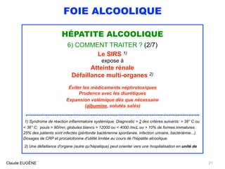FOIE ALCOOLIQUE
HÉPATITE ALCOOLIQUE
6) COMMENT TRAITER ? (2/7)
Le SIRS 1)
expose à
Atteinte rénale
Défaillance multi-organes 2)
Éviter les médicaments néphrotoxiques
Prudence avec les diurétiques
Expansion volémique dès que nécessaire 
(albumine, solutés salés)
................................................................................................................
1) Syndrome de réaction inflammatoire systémique. Diagnostic > 2 des critères suivants: > 38° C ou
< 36° C; pouls > 90/mn; globules blancs > 12000 ou < 4000 /mcL ou > 10% de formes immatures.
25% des patients sont infectés (péritonite bactérienne spontanée, infection urinaire, bactériémie...). 
Dosages de CRP et procalcitonine d'utilité limitée au cours de l'hépatite alcoolique.
2) Une défaillance d'organe (autre qu'hépatique) peut orienter vers une hospitalisation en unité de
Claude EUGÈNE 21
 