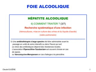 FOIE ALCOOLIQUE
HÉPATITE ALCOOLIQUE
6) COMMENT TRAITER ? (3/7)
Recherche systématique d'une infection
(hémocultures, mise en culture des urines et du liquide d'ascite)
(radio pulmonaire)
................................................................................................................
1) Une antibiothérapie à large spectre doit être administrée avant le 
passage en unité de soins intensifs ou dans l'heure qui suit.
Le choix des antibiotiques dépend des résistances locales.
L'association Piperacilline-Tazobactam est souvent choisie en cas 
de sepsis, 
ou Vancomycine-Meropenem en cas d'allergie à la pénicilline.
Claude EUGÈNE 22
 
