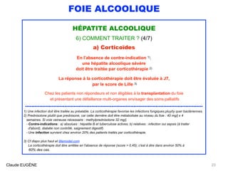 FOIE ALCOOLIQUE
HÉPATITE ALCOOLIQUE 
6) COMMENT TRAITER ? (4/7)
a) Corticoïdes
En l'absence de contre-indication 1),
une hépatite alcoolique sévère
doit être traitée par corticothérapie 2)
La réponse à la corticothérapie doit être évaluée à J7,
par le score de Lille 3)
Chez les patients non répondeurs et non éligibles à la transplantation du foie
et présentant une défaillance multi-organes envisager des soins palliatifs
.................................................................................................................
1) Une infection doit être traitée au préalable. La corticothérapie favorise les infections fungiques.pluyôy quer bactériennes.
2) Prednisolone plutôt que prednisone, car cette dernière doit être métabolisée au niveau du foie : 40 mg/j x 4 
semaines. Si voie veineuse nécessaire : methylprednisolone 32 mg/j. 
- Contre-indications : a) absolues : hépatite B et tuberculose actives; b) relatives : infection oui sepsis (à traiter 
d'abord), diabète non contrôlé, saignement digestif). 
- Une infection survient chez environ 20% des patients traités par corticothérapie.
3) Cf diapo plus haut et lillemodel.com 
La corticothérapie doit être arrêtée en l'absence de réponse (score > 0,45); c'est à dire dans environ 50% à 
60% des cas.
Claude EUGÈNE 23
 