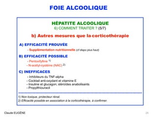 FOIE ALCOOLIQUE
HÉPATITE ALCOOLIQUE
6) COMMENT TRAITER ? (5/7)
b) Autres mesures que la corticothérapie
A) EFFICACITÉ PROUVÉE
- Supplémentation nutritionnelle (cf diapo plus haut)
B) EFFICACITÉ POSSIBLE
- Pentoxifylline 1) 
- N-acétyl-cystéine (NAC) 2)
C) INEFFICACES
- Inhibiteurs du TNF-alpha
- Cocktail anti-oxydant et vitamine E 
- Insuline et glucagon; stéroïdes anabolisants 
- Propylthiouracil
..............................................................................................................
1) Non toxique, protecteur rénal.
2) Efficacité possible en association à la corticothérapie, à confirmer.
Claude EUGÈNE 24
 
