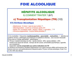 FOIE ALCOOLIQUE
HÉPATITE ALCOOLIQUE
6) COMMENT TRAITER ? (6/7)
c) Transplantation Hépatique (TH) (1/2)
C1) Cirrhose Alcoolique
 
- Abstinence : 6 mois = pas le seul critère 1) 
- Désintoxication : avant ou si besoin après TH 
- Après TH, à chaque visite : alcool ? tabac ? cannabis... ? 2) 
- Immuno-suppression : la plus faible possible 3)
........................................................................................... 
1) Co-morbidités = fréquentes (cardiomyopathies.../pancréatite ...malnutrition.../ atteintes du
système nerveux, pathologies psychiatriques et addictions diverses, avec souvent nécessité
d'une prise en charge spécialisée : addictologue/... ).
2) TH pour maladie alcoolique du foie : reprise d'alcool : 50%, reprise délétère : 20%. 
Facteurs de risque de rechute : manque de lien social, comorbidité psychiatrique, cigarette, 
non-compliance. 
Cependant :survie comparable aux autres indications de TH
3) Sirolimus et everolimus semblent intéressants ici en raison de leurs effets anti-tumoraux (les
cancers de-novo sont particulièrement fréquents après TH pour cirrhose alcoolique; X par 2 ou
3; 20 à 40% des décès).
Claude EUGÈNE 25
 