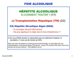 FOIE ALCOOLIQUE
HÉPATITE ALCOOLIQUE
6) COMMENT TRAITER ? (7/7)
c) Transplantation Hépatique (TH) (2/2)
C2) Hépatite Alcoolique Aiguë (HAA)
- À envisager devant HAA sévère 
- Ne pas appliquer la règle des 6 mois d'abstinence 1)
..................................................................... 
1) En cas d'HAA sévère ne répondant pas au traitement médical, la 
mortalité à 1 mois est de l'ordre de 50%.
Dans une série de patients au profil psycho-social favorable, ne répondant pas à la
corticothérapie, il est observé après TH précoce : survie 77% (versus 23% sans TH) et une
récidive de la prise d'alcool < 15% (Mathurin et al.)
Claude EUGÈNE 26
 