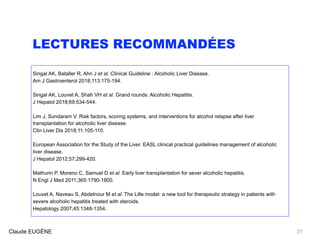 LECTURES RECOMMANDÉES
Singal AK, Bataller R, Ahn J et al. Clinical Guideline : Alcoholic Liver Disease. 
Am J Gastroenterol 2018;113:175-194.
Singal AK, Louvet A, Shah VH et al. Grand rounds: Alcoholic Hepatitis. 
J Hepatol 2018;69:534-544.
Lim J, Sundaram V. Risk factors, scoring systems, and interventions for alcohol relapse after liver
transplantation for alcoholic liver disease.  
Clin Liver Dis 2018;11:105-110.
European Association for the Study of the Liver. EASL clinical practical guidelines management of alcoholic
liver disease. 
J Hepatol 2012;57;299-420.
Mathurin P, Moreno C, Samuel D et al. Early liver transplantation for sever alcoholic hepatitis.  
N Engl J Med 2011;365:1790-1800.
Louvet A, Naveau S, Abdelnour M et al. The Lille model: a new tool for therapeutic strategy in patients with
severe alcoholic hepatitis treated with steroids.  
Hepatology 2007;45:1348-1354.
Claude EUGÈNE 27
 