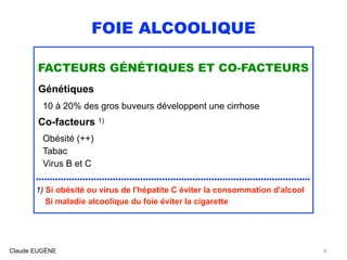 FOIE ALCOOLIQUE
FACTEURS GÉNÉTIQUES ET CO-FACTEURS
Génétiques 
10 à 20% des gros buveurs développent une cirrhose
Co-facteurs 1)
Obésité (++)
Tabac
Virus B et C
....................................................................................................
1) Si obésité ou virus de l'hépatite C éviter la consommation d'alcool  
Si maladie alcoolique du foie éviter la cigarette
Claude EUGÈNE 4
 
