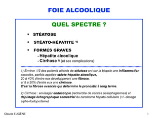FOIE ALCOOLIQUE
QUEL SPECTRE ?
• STÉATOSE
• STÉATO-HÉPATITE 1)
• FORMES GRAVES
- Hépatite alcoolique
- Cirrhose 2) (et ses complications)
.........................................................................................................
1) Environ 1/3 des patients atteints de stéatose ont sur la biopsie une infllammation
associée, parfois appelée stéato-hépatite alcoolique, 
20 à 40% d'entre eux développeront une fibrose, 
et 8 à 20% d'entre eux une cirrhose. 
C'est la fibrose avancée qui détermine le pronostic à long terme.
2) Cirrhose : envisager endoscopie (recherche de varices oesophagiennes) et
dépistage échographique semestriel du carcinome hépato-cellulaire (+/- dosage
alpha-foetoprotéine) 
Claude EUGÈNE 5
 
