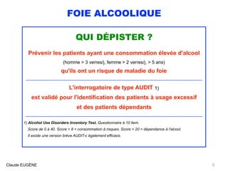 FOIE ALCOOLIQUE
QUI DÉPISTER ?
Prévenir les patients ayant une consommation élevée d'alcool
(homme > 3 verres/j, femme > 2 verres/j, > 5 ans)
qu'ils ont un risque de maladie du foie
..................................................................................................................................................................................................
L'interrogatoire de type AUDIT 1)
est validé pour l'identification des patients à usage excessif
et des patients dépendants
...................................................................................................................................................................................................
1) Alcohol Use Disorders Inventory Test. Questionnaire à 10 item.  
Score de 0 à 40. Score > 8 = consommation à risques. Score > 20 = dépendance à l'alcool.  
Il existe une version brève AUDIT-c également efficace.
Claude EUGÈNE 6
 