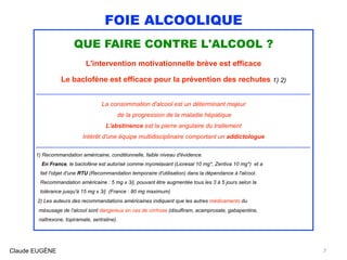 FOIE ALCOOLIQUE
QUE FAIRE CONTRE L'ALCOOL ?
L'intervention motivationnelle brève est efficace
Le baclofène est efficace pour la prévention des rechutes 1) 2)
....................................................................................................................................................................................................................
La consommation d'alcool est un déterminant majeur 
de la progression de la maladie hépatique
L'abstinence est la pierre angulaire du traitement
Intérêt d'une équipe multidisciplinaire comportant un addictologue
.................................................................................................................................................................................................................... 
1) Recommandation américaine, conditionnelle, faible niveau d'évidence. 
En France, le baclofène est autorisé comme myorelaxant (Lioresal 10 mg*, Zentiva 10 mg*) et a  
fait l'objet d'une RTU (Recommandation temporaire d'utilisation) dans la dépendance à l'alcool. 
Recommandation américaine : 5 mg x 3/j, pouvant être augmentée tous les 3 à 5 jours selon la 
tolérance jusqu'à 15 mg x 3/j (France : 80 mg maximum)
2) Les auteurs des recommandations américaines indiquent que les autres médicaments du  
mésusage de l'alcool sont dangereux en cas de cirrhose (disulfiram, acamprosate, gabapentine, 
naltrexone, topiramate, sertraline).
Claude EUGÈNE 7
 
