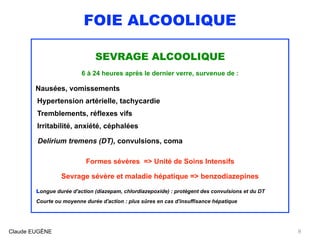 FOIE ALCOOLIQUE
SEVRAGE ALCOOLIQUE
6 à 24 heures après le dernier verre, survenue de :
Nausées, vomissements 
Hypertension artérielle, tachycardie 
Tremblements, réflexes vifs
Irritabilité, anxiété, céphalées
Delirium tremens (DT), convulsions, coma
Formes sévères => Unité de Soins Intensifs 
Sevrage sévère et maladie hépatique => benzodiazepines
Longue durée d'action (diazepam, chlordiazepoxide) : protègent des convulsions et du DT
Courte ou moyenne durée d'action : plus sûres en cas d'insuffisance hépatique
Claude EUGÈNE 8
 