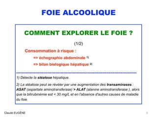 FOIE ALCOOLIQUE
COMMENT EXPLORER LE FOIE ?
(1/2)
Consommation à risque :
=> échographie abdominale 1)
=> bilan biologique hépatique 2) 
............................................................................................
1) Détecte la stéatose hépatique.
 
2) La stéatose peut se révéler par une augmentation des transaminases :
ASAT (aspartate aminotransferase) > ALAT (alanine aminotransferase ), alors
que la bilirubinémie est < 30 mg/L et en l'absence d'autres causes de maladie
du foie. 
Claude EUGÈNE 9
 