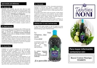 Entrenado como residente, por casi cinco años ha estado
utilizando activamente el jugo NONI en un ejercicio médico. Esos
años de experiencia le han llevado a un entendimiento de cómo
funciona el NONI en el cuerpo, un concepto que el Dr. Hall
describe en su libro: NONI Reconoce El Organismo.
He venido usando el jugo NONI desde 1996. En ese tiempo, he
usado jugo NONI con más de 600 pacientes. En mi trabajo, me
esmero por ver regularmente a mis pacientes para poder apreciar
lo que les sucede y hacer el seguimiento de su progreso. La meta
de mi ejercicio profesional es ayudar a las personas, conocer la
causa de sus trastornos, porque creo que, al tratar la causa del
problema, en vez de tratar los síntomas, se puede resolver el
mismo.
Pionero en el campo de la investigación sobre el NONI, pasó más
de tres décadas trabajando en la industria de la piña después de
ganar su doctorado en bioquímica en la Universidad de
Minnesota. Su nuevo libro: El Sistema Xeronina: Descifrando
en NONI, promete perfilar los hallazgos del pasado y estimular
la investigación futura.
Después de trabajar por muchos años en la industria de la piña
en Hawái, dirigí mis esfuerzos hacia la investigación de la fruta
NONI desde Tahití, cuando al principio me interesé en la
investigación del NONI, lo hice porque me frustraba que el NONI
estuviera prácticamente sin dársele uso, a pesar de ser una fuente
excelente de una sustancia llamada Proxeronina.
Graduado en la escuela de Medicina de la Universidad de
Louisville, ha ejercido la medicina por más de 40 años.
Renombrado cirujano ortopédico, el Dr. Bloss ha prestado
servicio a gremios y juntas profesionales a todos los niveles
mientras se dedicaba a la investigación, ha publicado más de 30
artículos sobre una variedad de temas de salud.
He utilizado el NONI personal y profesionalmente en mi
consultorio por más de 4 años, Durante este tiempo no he tenido
ninguna migraña, considerando que la tenía cada mes. En mi
ejercicio profesional, más de 600 de mis pacientes han utilizado
el jugo NONI, algunos de los resultados más impresionantes los
han tenido quienes acostumbraban fumarse 3 o 4 paquetes de
cigarrillos al día y dejaron de hacerlo después de una semana.
He ejercido la medicina por 23 años, como médico quiropráctico,
utilizando la nutrición para mejorar y promover cuerpos
saludables. He usado personalmente el jugo NONI por 4 años y
me ha impresionado mucho lo que un simple jugo puede hacer
por el organismo.
Recomiendo el jugo NONI a todos mis pacientes, cuando empecé
a utilizarlo en el ejercicio de mi profesión, veía que sucedían
algunas cosas asombrosas en personas que sufrían de artritis,
fibromialgia, bursitis, heridas, alergias, trastornos digestivos,
irritaciones cutáneas y trastornos circulatorios.
Descubrí que, los pacientes que beben el jugo de NONI por lo
general responden con más energía durante el día y duermen
mejor de noche.
El jugo NONI, podría cambian su vida. No espere ni un solo
momento, ni un día más para comenzar a disfrutar de todos los
BENEFICIOS que ofrece TAHITIAN NONI.
La fruta
milagrosa…Que
ayuda
A su salud
AUTÉNTICO JUGO DE
NONI 100 % PURO
¡NO SE DEJE
ENGAÑAR POR
IMITACIONES!
No contiene Aspartame
(azúcar artificial
cancerígeno), sin
preservantes ni colorantes
artificiales.
QUE DICEN LOS MÉDICOS
Dr. Steven Hall
Dr. Ralph Heinecke
Dr. Bryant Bloss
Dr. Rick Smith
ORDENA HOY TU JUGO TAHITIAN NONI
Para mayor información
contactarse con:
Roycer Centeno Manrique
953600078
 