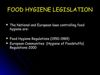 FOOD HYGIENE LEGISLATION
FOOD HYGIENE LEGISLATION
 The National and European laws controlling food
The National and European laws controlling food
hygiene are:
hygiene are:
 Food Hygiene Regulations (1950-1989)
Food Hygiene Regulations (1950-1989)
 European Communities (Hygiene of Foodstuffs)
European Communities (Hygiene of Foodstuffs)
Regulations 2000
Regulations 2000
 