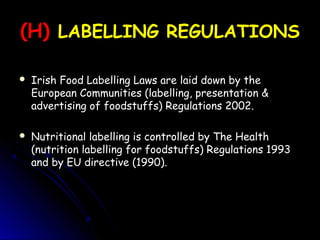 (H)
(H) LABELLING REGULATIONS
LABELLING REGULATIONS
 Irish Food Labelling Laws are laid down by the
Irish Food Labelling Laws are laid down by the
European Communities (labelling, presentation &
European Communities (labelling, presentation &
advertising of foodstuffs) Regulations 2002.
advertising of foodstuffs) Regulations 2002.
 Nutritional labelling is controlled by The Health
Nutritional labelling is controlled by The Health
(nutrition labelling for foodstuffs) Regulations 1993
(nutrition labelling for foodstuffs) Regulations 1993
and by EU directive (1990).
and by EU directive (1990).
 