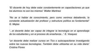 “El docente de hoy debe estar constantemente en capacitaciones ya que
los alumnos no son los mismos” Walter Martinez
“No se si hablar de conocimiento, pero como venimos debatiendo, la
constante actualización del profesor y estructura política es fundamental”
G. Mejias
“...el docente debe ser capaz de integrar la tecnología en el aprendizaje
de los estudiantes y en el proceso de enseñanza...” E. Vasquez
“un docente debe realizar cursos en Tics o autocapacitarse investigando
sobre las nuevas tecnologías. También debe utilizarlas en su vida diaria”
Cristina Flores
 